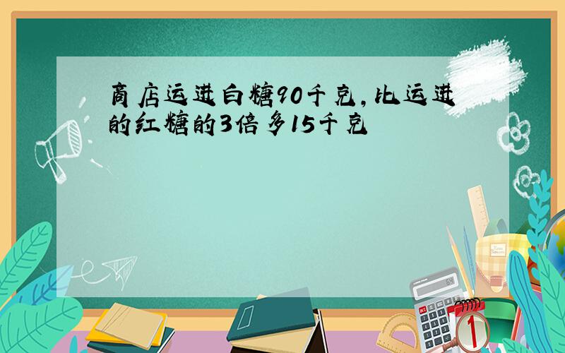 商店运进白糖90千克,比运进的红糖的3倍多15千克