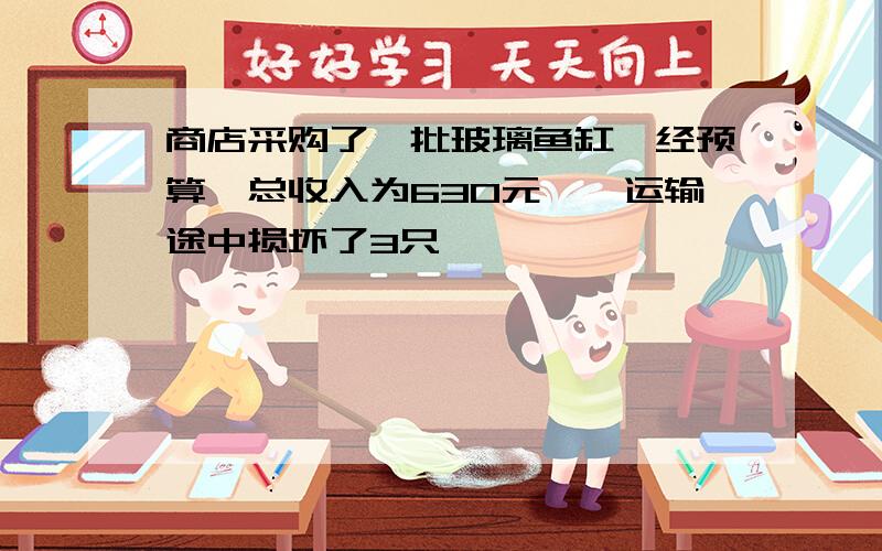 商店采购了一批玻璃鱼缸,经预算,总收入为630元,,运输途中损坏了3只