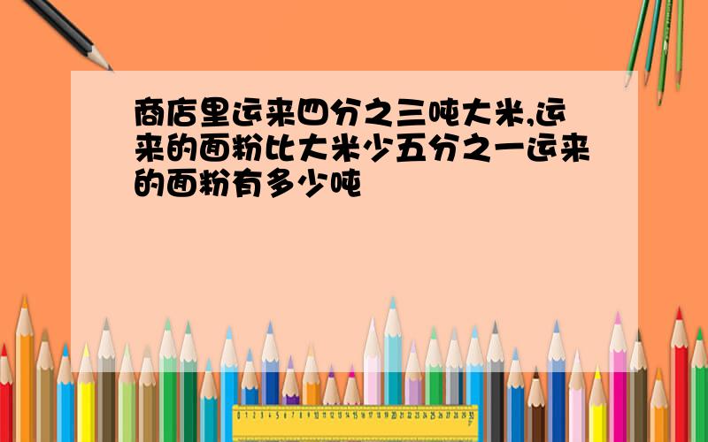 商店里运来四分之三吨大米,运来的面粉比大米少五分之一运来的面粉有多少吨