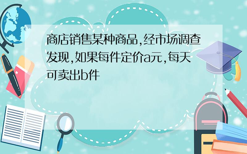 商店销售某种商品,经市场调查发现,如果每件定价a元,每天可卖出b件