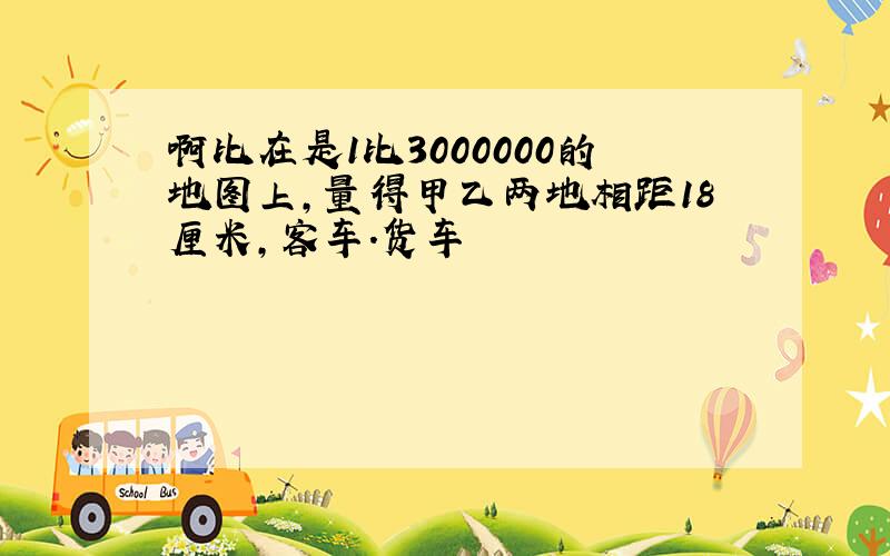 啊比在是1比3000000的地图上,量得甲乙两地相距18厘米,客车.货车