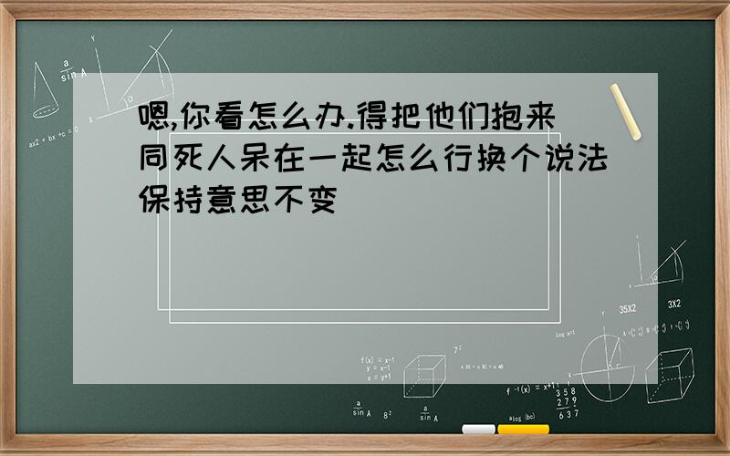 嗯,你看怎么办.得把他们抱来同死人呆在一起怎么行换个说法保持意思不变