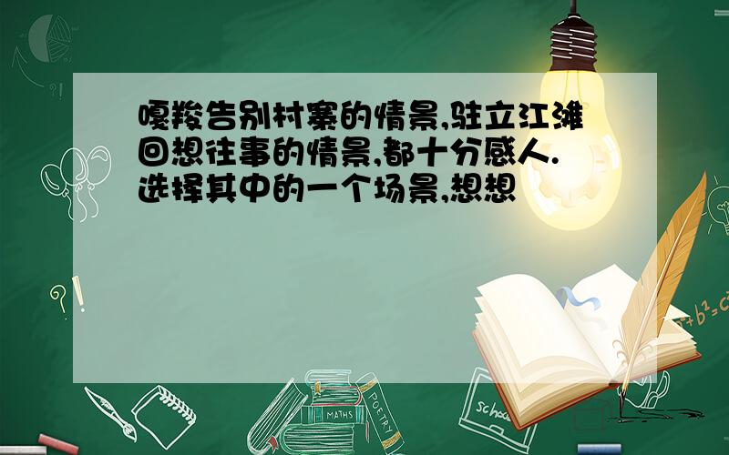 嘎羧告别村寨的情景,驻立江滩回想往事的情景,都十分感人.选择其中的一个场景,想想