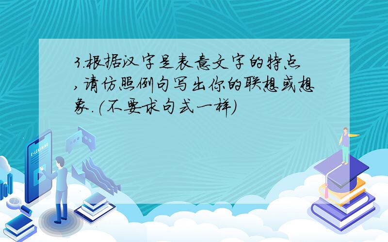 3．根据汉字是表意文字的特点,请仿照例句写出你的联想或想象.(不要求句式一样)