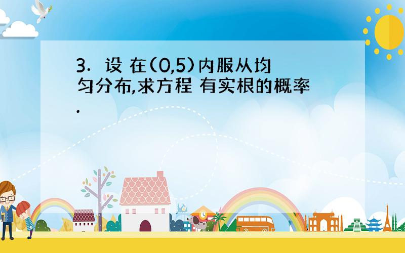 3．设 在(0,5)内服从均匀分布,求方程 有实根的概率.