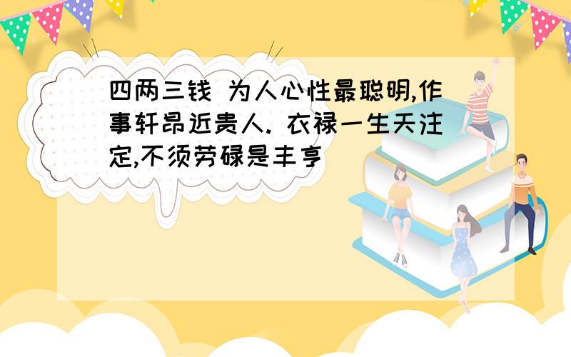 四两三钱 为人心性最聪明,作事轩昂近贵人. 衣禄一生天注定,不须劳碌是丰亨