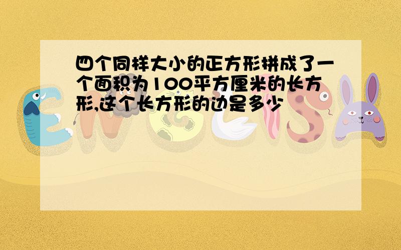 四个同样大小的正方形拼成了一个面积为100平方厘米的长方形,这个长方形的边是多少