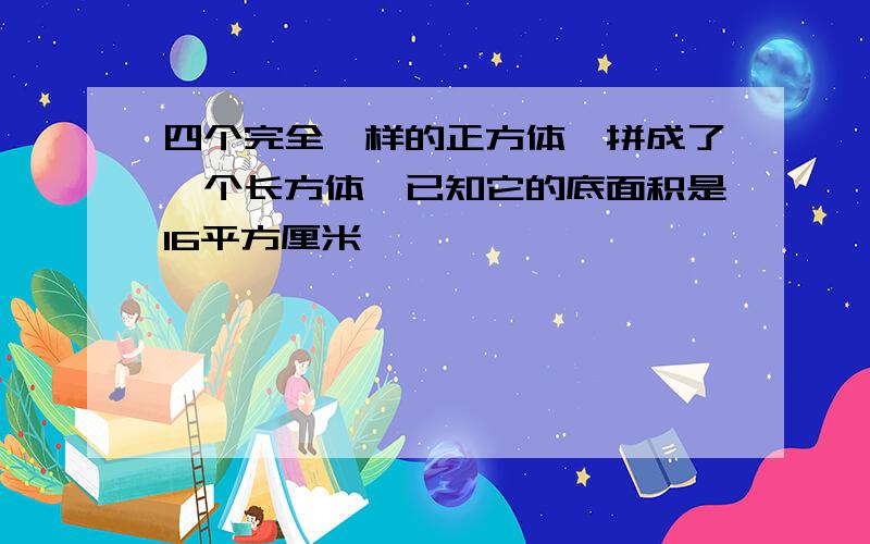 四个完全一样的正方体,拼成了一个长方体,已知它的底面积是16平方厘米