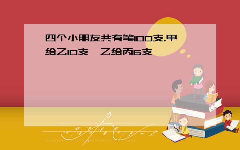 四个小朋友共有笔100支.甲给乙10支,乙给丙6支