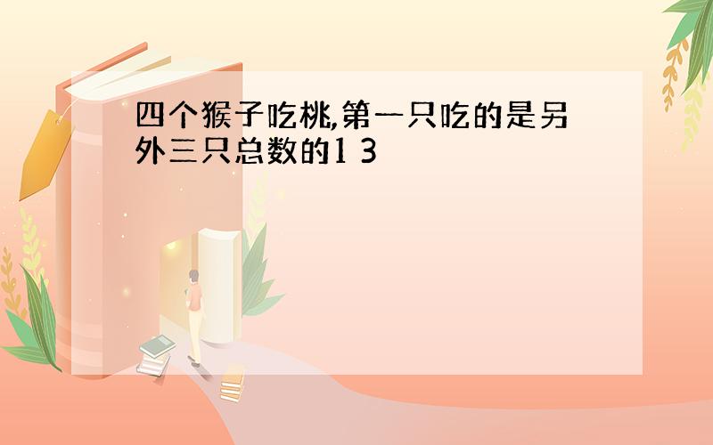 四个猴子吃桃,第一只吃的是另外三只总数的1 3