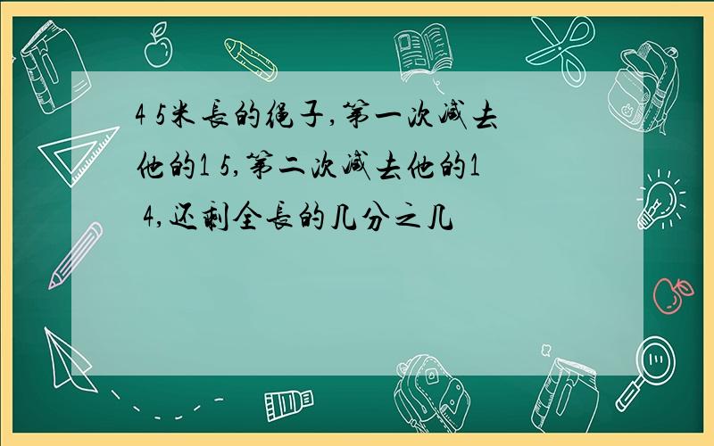 4 5米长的绳子,第一次减去他的1 5,第二次减去他的1 4,还剩全长的几分之几