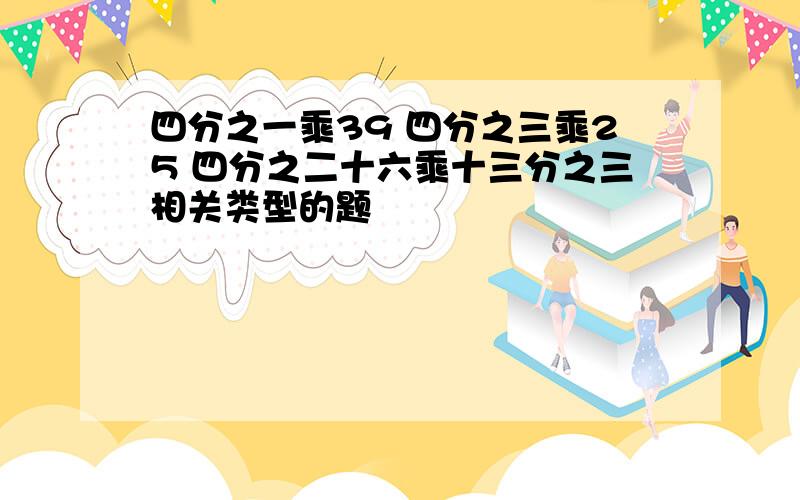 四分之一乘39 四分之三乘25 四分之二十六乘十三分之三相关类型的题