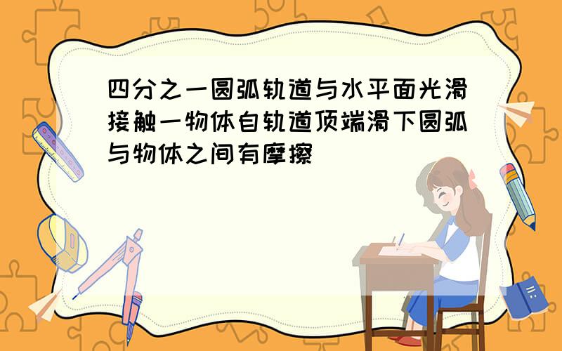 四分之一圆弧轨道与水平面光滑接触一物体自轨道顶端滑下圆弧与物体之间有摩擦