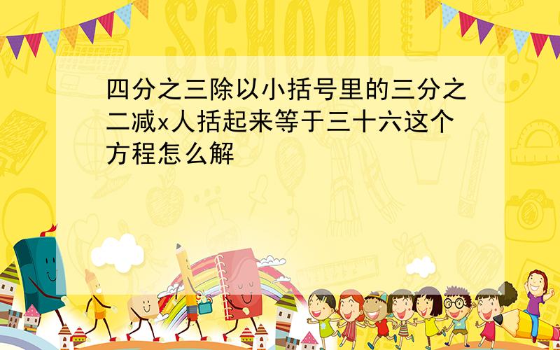 四分之三除以小括号里的三分之二减x人括起来等于三十六这个方程怎么解