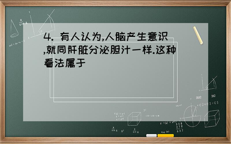 4. 有人认为,人脑产生意识,就同肝脏分泌胆汁一样.这种看法属于