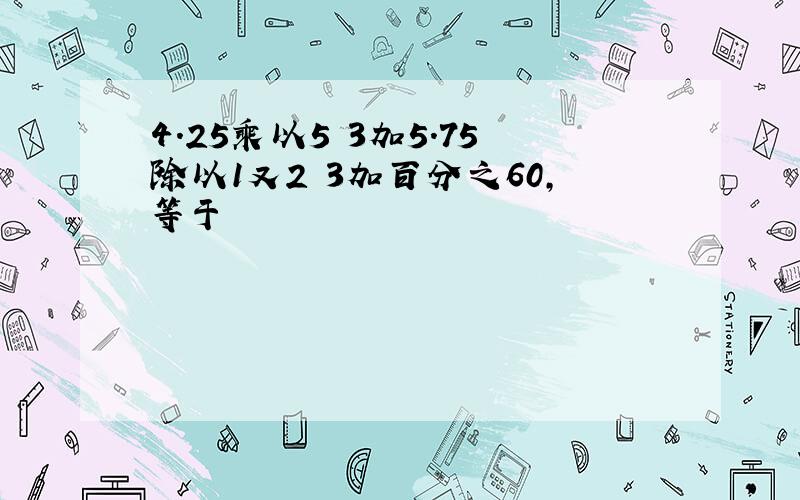 4.25乘以5 3加5.75除以1又2 3加百分之60,等于