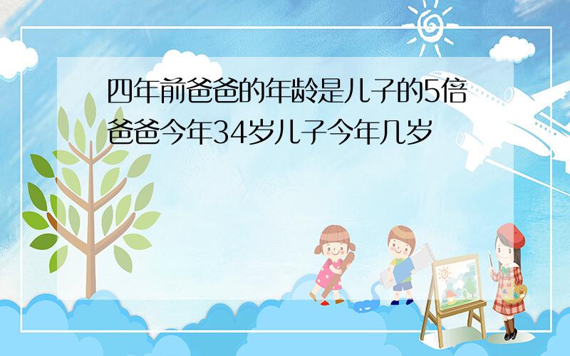 四年前爸爸的年龄是儿子的5倍爸爸今年34岁儿子今年几岁