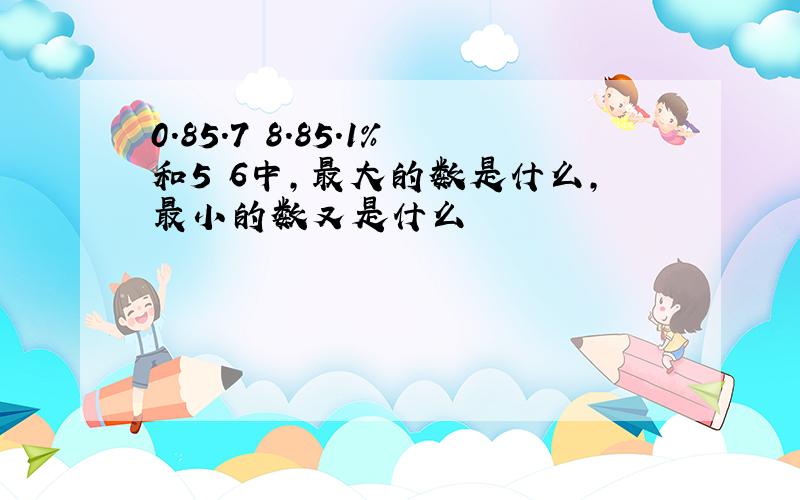 0.85.7 8.85.1%和5 6中,最大的数是什么,最小的数又是什么