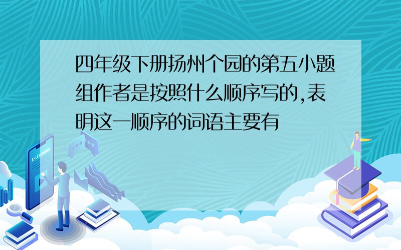 四年级下册扬州个园的第五小题组作者是按照什么顺序写的,表明这一顺序的词语主要有