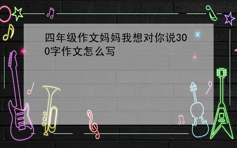 四年级作文妈妈我想对你说300字作文怎么写