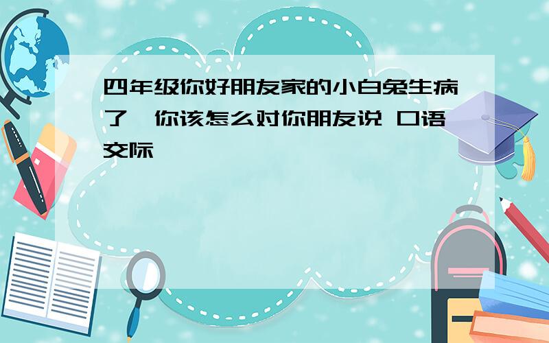 四年级你好朋友家的小白兔生病了,你该怎么对你朋友说 口语交际