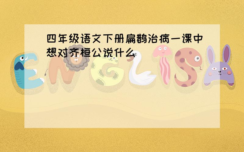 四年级语文下册扁鹊治病一课中想对齐桓公说什么