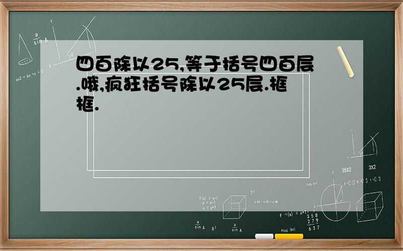 四百除以25,等于括号四百层.哦,疯狂括号除以25层.框框.