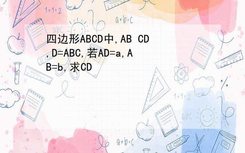 四边形ABCD中,AB CD,D=ABC,若AD=a,AB=b,求CD