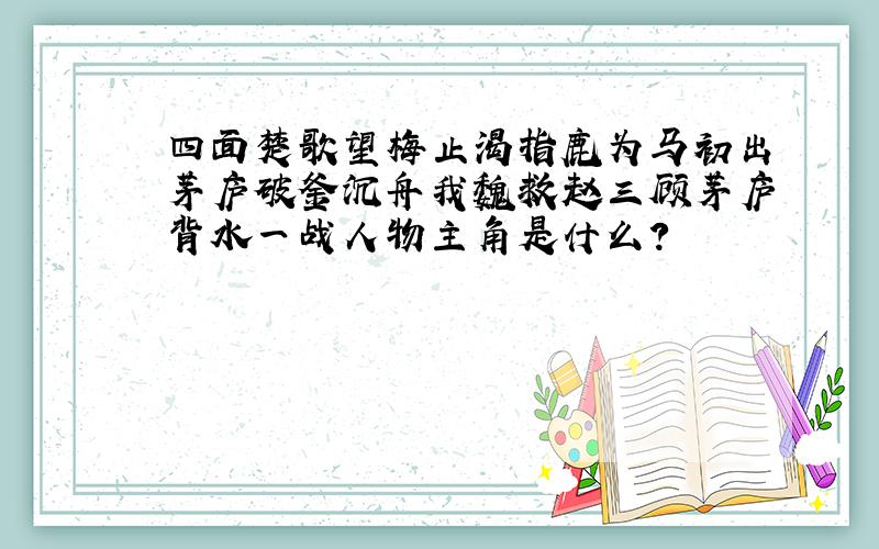 四面楚歌望梅止渴指鹿为马初出茅庐破釜沉舟我魏救赵三顾茅庐背水一战人物主角是什么?