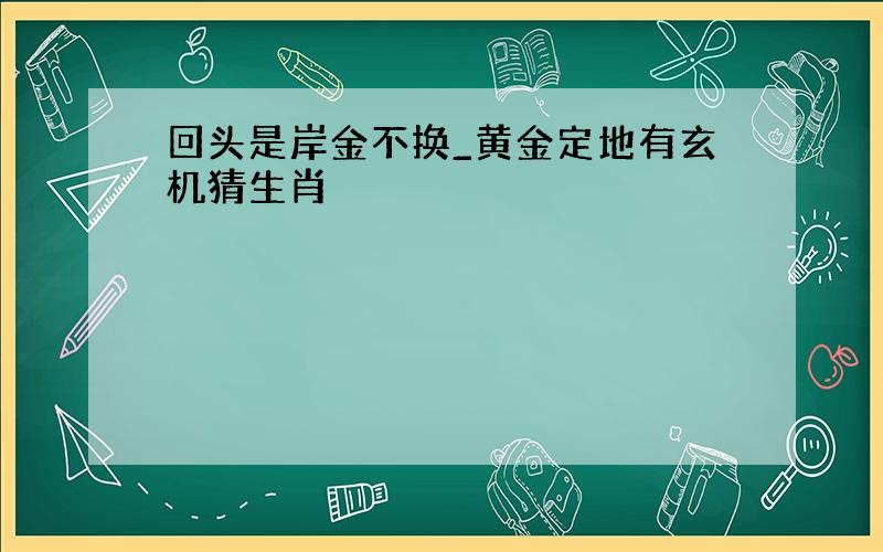 回头是岸金不换_黄金定地有玄机猜生肖