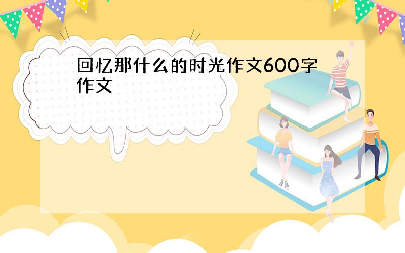 回忆那什么的时光作文600字作文