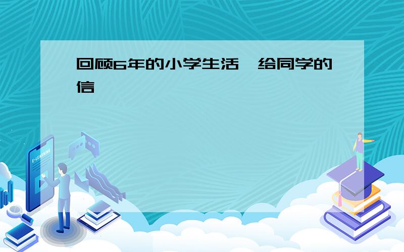 回顾6年的小学生活,给同学的信