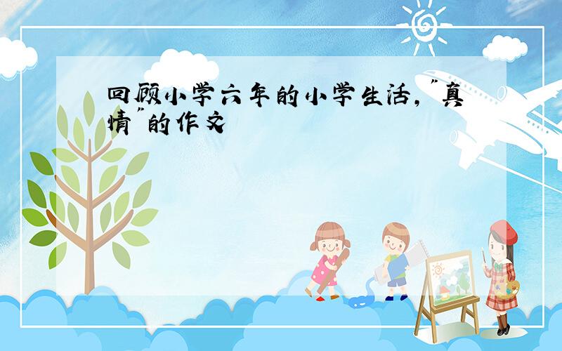 回顾小学六年的小学生活,"真情"的作文