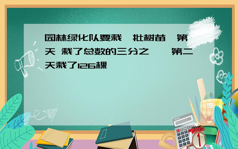 园林绿化队要栽一批树苗,第一天 栽了总数的三分之一,第二天栽了126棵