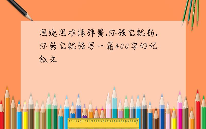 围绕困难像弹簧,你强它就弱,你弱它就强写一篇400字的记叙文