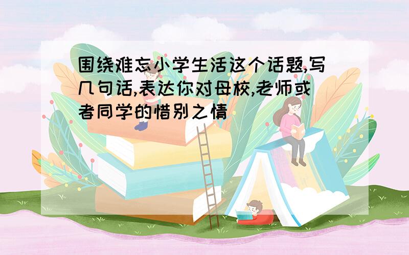 围绕难忘小学生活这个话题,写几句话,表达你对母校,老师或者同学的惜别之情