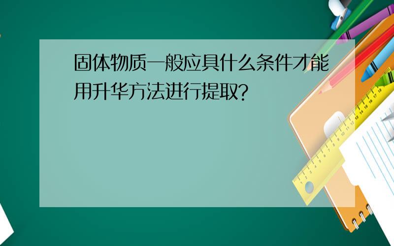 固体物质一般应具什么条件才能用升华方法进行提取?