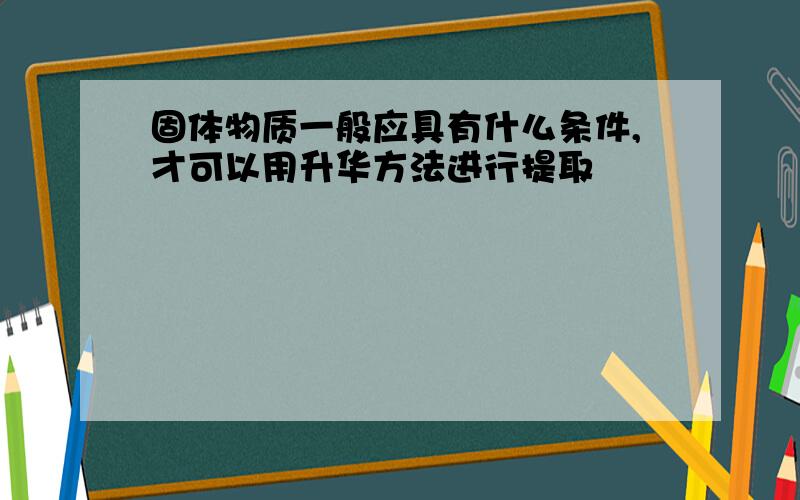 固体物质一般应具有什么条件,才可以用升华方法进行提取