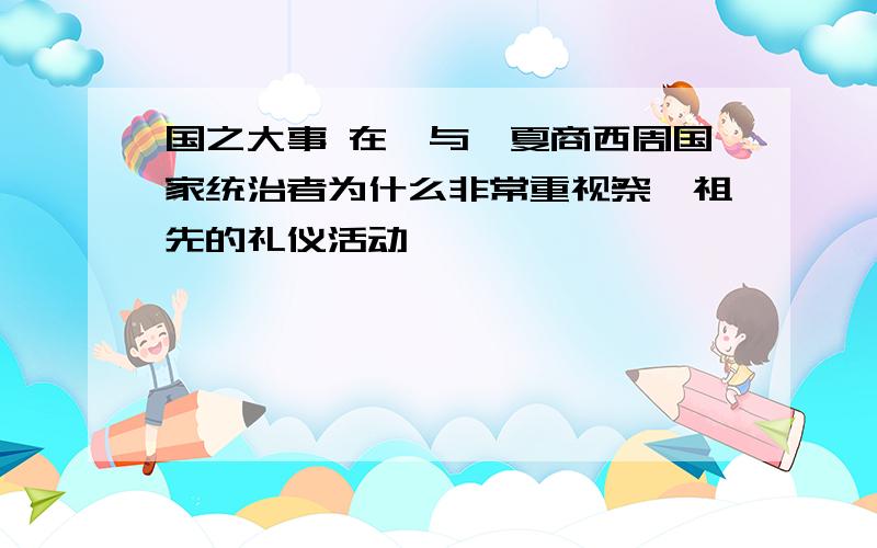 国之大事 在祀与戎夏商西周国家统治者为什么非常重视祭祀祖先的礼仪活动