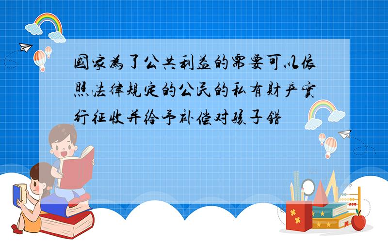 国家为了公共利益的需要可以依照法律规定的公民的私有财产实行征收并给予补偿对孩子错