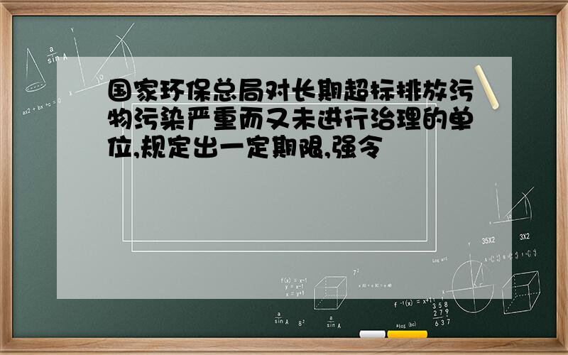 国家环保总局对长期超标排放污物污染严重而又未进行治理的单位,规定出一定期限,强令