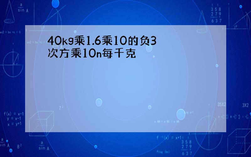 40kg乘1.6乘10的负3次方乘10n每千克