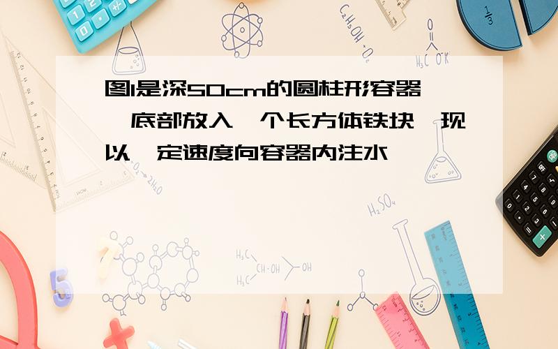 图1是深50cm的圆柱形容器,底部放入一个长方体铁块,现以一定速度向容器内注水