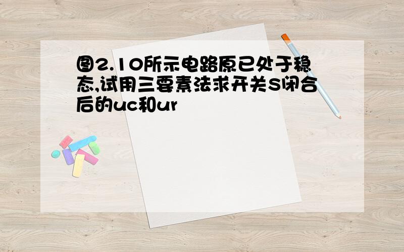 图2.10所示电路原已处于稳态,试用三要素法求开关S闭合后的uc和ur