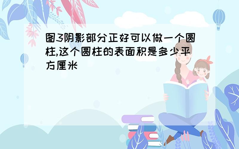 图3阴影部分正好可以做一个圆柱,这个圆柱的表面积是多少平方厘米