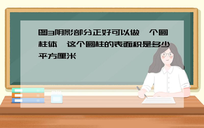 图3阴影部分正好可以做一个圆柱体,这个圆柱的表面积是多少平方厘米