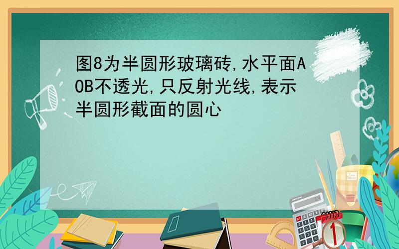 图8为半圆形玻璃砖,水平面AOB不透光,只反射光线,表示半圆形截面的圆心