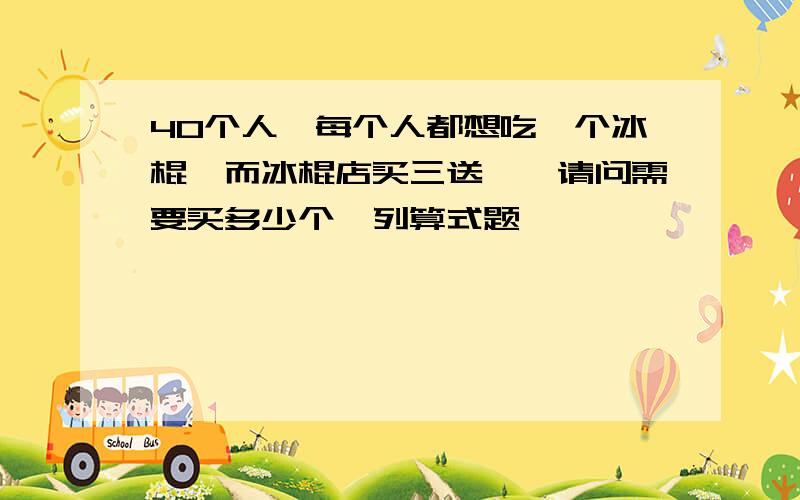 40个人,每个人都想吃一个冰棍,而冰棍店买三送一,请问需要买多少个,列算式题