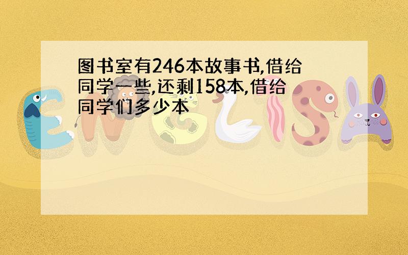 图书室有246本故事书,借给同学一些,还剩158本,借给同学们多少本