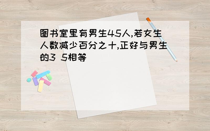 图书室里有男生45人,若女生人数减少百分之十,正好与男生的3 5相等